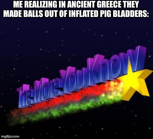 The more you know! | ME REALIZING IN ANCIENT GREECE THEY MADE BALLS OUT OF INFLATED PIG BLADDERS: | image tagged in the more you know | made w/ Imgflip meme maker