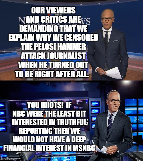 Yep . . . and what part of in the political tank for the Dem Party do people not understand? | OUR VIEWERS AND CRITICS ARE DEMANDING THAT WE EXPLAIN WHY WE CENSORED THE PELOSI HAMMER ATTACK JOURNALIST WHEN HE TURNED OUT TO BE RIGHT AFTER ALL. YOU IDIOTS!  IF NBC WERE THE LEAST BIT INTERESTED IN TRUTHFUL REPORTING THEN WE WOULD NOT HAVE A DEEP FINANCIAL INTEREST IN MSNBC | image tagged in truth | made w/ Imgflip meme maker