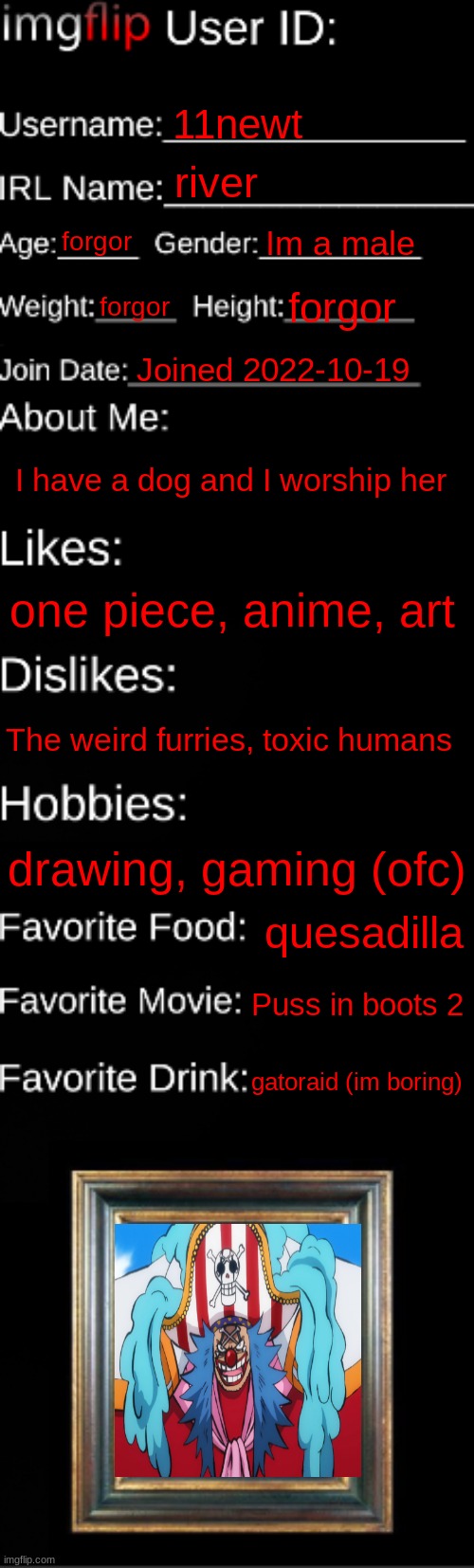 fax | 11newt; river; forgor; Im a male; forgor; forgor; Joined 2022-10-19; I have a dog and I worship her; one piece, anime, art; The weird furries, toxic humans; drawing, gaming (ofc); quesadilla; Puss in boots 2; gatoraid (im boring) | image tagged in imgflip id card | made w/ Imgflip meme maker