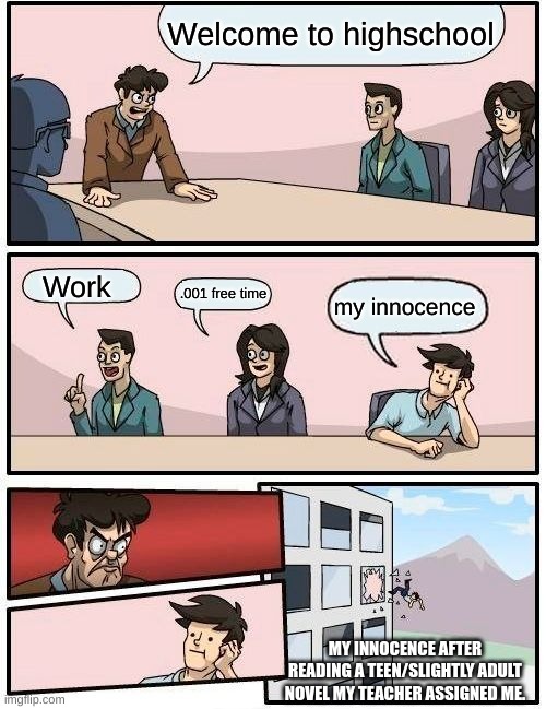 Boardroom Meeting Suggestion Meme | Welcome to highschool; Work; .001 free time; my innocence; MY INNOCENCE AFTER READING A TEEN/SLIGHTLY ADULT NOVEL MY TEACHER ASSIGNED ME. | image tagged in memes,boardroom meeting suggestion,highschool,relatable memes,relatable,deep thoughts | made w/ Imgflip meme maker