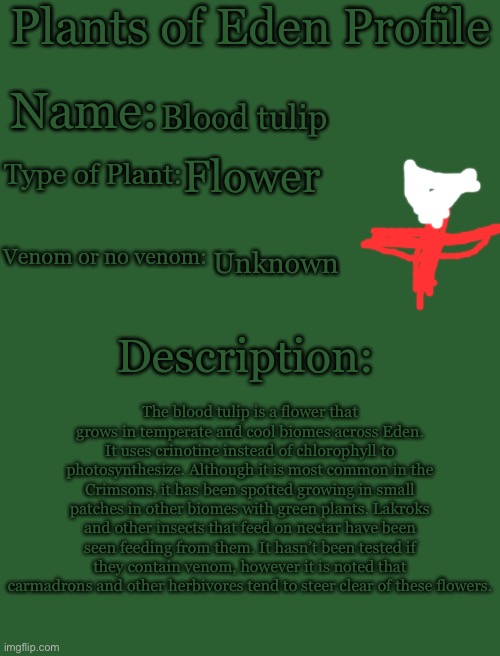 Plants of Eden Profile | Blood tulip; Flower; Unknown; The blood tulip is a flower that grows in temperate and cool biomes across Eden. It uses crinotine instead of chlorophyll to photosynthesize. Although it is most common in the Crimsons, it has been spotted growing in small patches in other biomes with green plants. Lakroks and other insects that feed on nectar have been seen feeding from them. It hasn’t been tested if they contain venom, however it is noted that carmadrons and other herbivores tend to steer clear of these flowers. | image tagged in plants of eden profile | made w/ Imgflip meme maker