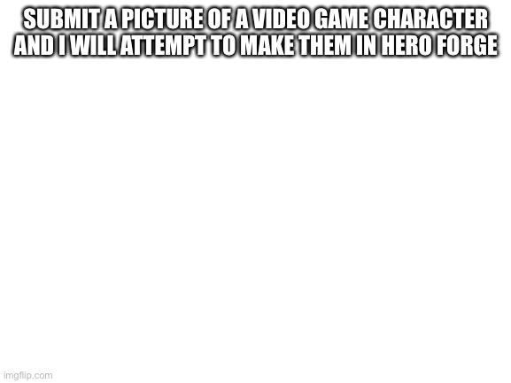 Blank White Template | SUBMIT A PICTURE OF A VIDEO GAME CHARACTER AND I WILL ATTEMPT TO MAKE THEM IN HERO FORGE | image tagged in blank white template | made w/ Imgflip meme maker