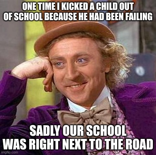 Creepy Condescending Wonka Meme | ONE TIME I KICKED A CHILD OUT OF SCHOOL BECAUSE HE HAD BEEN FAILING; SADLY OUR SCHOOL WAS RIGHT NEXT TO THE ROAD | image tagged in memes,creepy condescending wonka | made w/ Imgflip meme maker