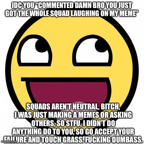 Use this if someone posted damn bro in your comment or meme | IDC YOU “COMMENTED DAMN BRO YOU JUST GOT THE WHOLE SQUAD LAUGHING ON MY MEME”; SQUADS AREN’T NEUTRAL, BITCH, I WAS JUST MAKING A MEMES OR ASKING OTHERS, SO STFU, I DIDN’T DO ANYTHING DO TO YOU, SO GO ACCEPT YOUR FAILURE AND TOUCH GRASS. FUCKING DUMBASS. | image tagged in awesome face | made w/ Imgflip meme maker