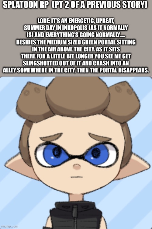 Pt 2 to a story that just happened recently | SPLATOON RP  (PT 2 OF A PREVIOUS STORY); LORE: IT’S AN ENERGETIC, UPBEAT, SUMMER DAY IN INKOPOLIS (AS IT NORMALLY IS) AND EVERYTHING’S GOING NORMALLY….. BESIDES THE MEDIUM SIZED GREEN PORTAL SITTING IN THE AIR ABOVE THE CITY. AS IT SITS THERE FOR A LITTLE BIT LONGER YOU SEE ME GET SLINGSHOTTED OUT OF IT AND CRASH INTO AN ALLEY SOMEWHERE IN THE CITY, THEN THE PORTAL DISAPPEARS. | image tagged in splatoon | made w/ Imgflip meme maker
