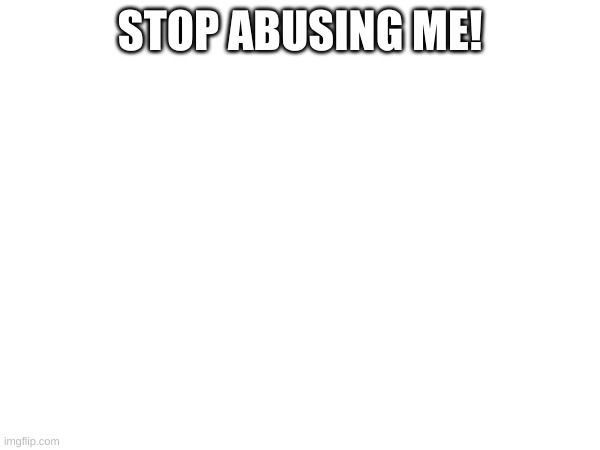 STOP ABUSING ME! | made w/ Imgflip meme maker