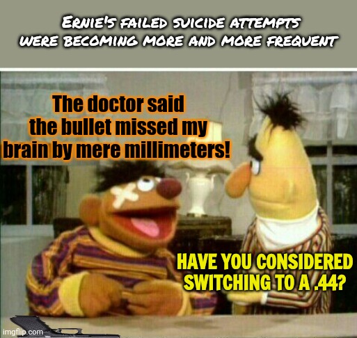 Sesame street lost episodes | Ernie's failed suicide attempts were becoming more and more frequent; The doctor said the bullet missed my brain by mere millimeters! HAVE YOU CONSIDERED SWITCHING TO A .44? | image tagged in sesame street,lost,episodes,bert and ernie,suicide | made w/ Imgflip meme maker