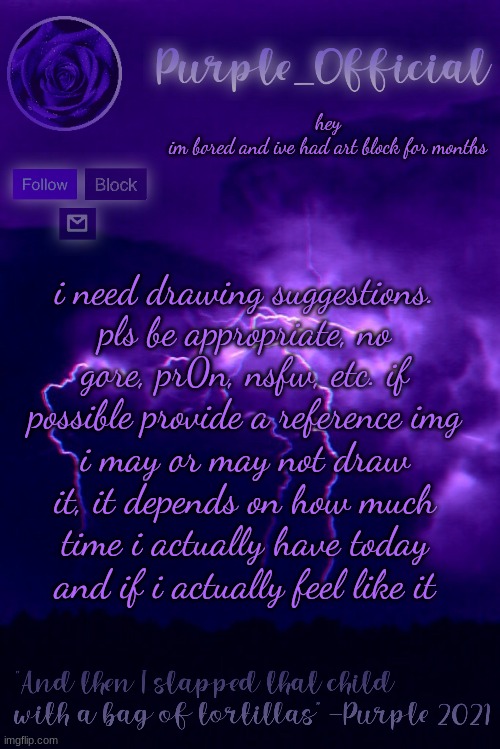 Purple's Announcement 2 | hey

im bored and ive had art block for months; i need drawing suggestions. pls be appropriate, no gore, pr0n, nsfw, etc. if possible provide a reference img; i may or may not draw it, it depends on how much time i actually have today and if i actually feel like it | image tagged in purple's announcement 2 | made w/ Imgflip meme maker