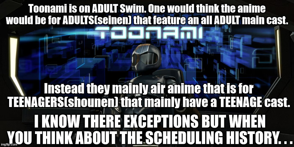 Don't call yourself Adult Swim then don't show adult anime. | Toonami is on ADULT Swim. One would think the anime would be for ADULTS(seinen) that feature an all ADULT main cast. Instead they mainly air anime that is for TEENAGERS(shounen) that mainly have a TEENAGE cast. I KNOW THERE EXCEPTIONS BUT WHEN YOU THINK ABOUT THE SCHEDULING HISTORY. . . | image tagged in anime,adult swim | made w/ Imgflip meme maker