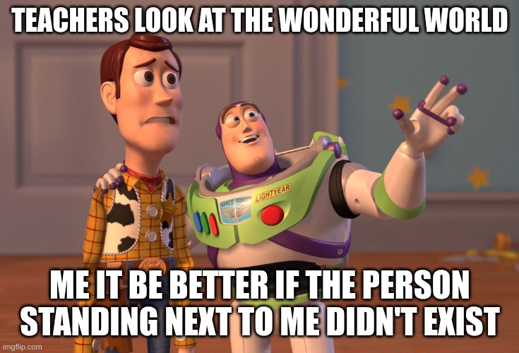 X, X Everywhere | TEACHERS LOOK AT THE WONDERFUL WORLD; ME IT BE BETTER IF THE PERSON STANDING NEXT TO ME DIDN'T EXIST | image tagged in memes,x x everywhere | made w/ Imgflip meme maker