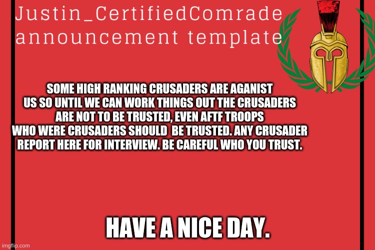 Comrades announcement | SOME HIGH RANKING CRUSADERS ARE AGANIST US SO UNTIL WE CAN WORK THINGS OUT THE CRUSADERS ARE NOT TO BE TRUSTED, EVEN AFTF TROOPS WHO WERE CRUSADERS SHOULD  BE TRUSTED. ANY CRUSADER REPORT HERE FOR INTERVIEW. BE CAREFUL WHO YOU TRUST. HAVE A NICE DAY. | image tagged in comrades announcement | made w/ Imgflip meme maker
