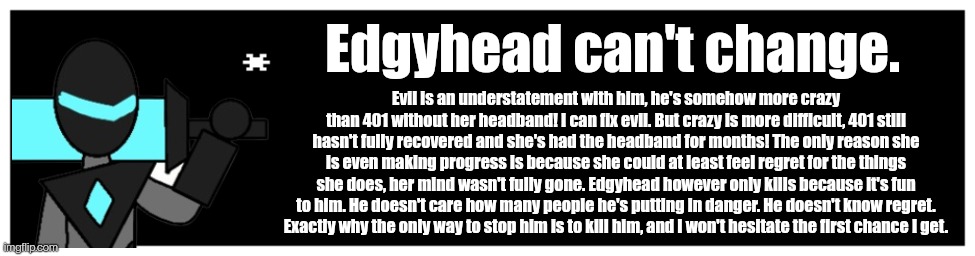 Why the collector thinks edgyhead can't change, just thought of this because of something eggy (the user) told me | Edgyhead can't change. Evil is an understatement with him, he's somehow more crazy than 401 without her headband! I can fix evil. But crazy is more difficult, 401 still hasn't fully recovered and she's had the headband for months! The only reason she is even making progress is because she could at least feel regret for the things she does, her mind wasn't fully gone. Edgyhead however only kills because it's fun to him. He doesn't care how many people he's putting in danger. He doesn't know regret.
Exactly why the only way to stop him is to kill him, and I won't hesitate the first chance I get. | image tagged in undertale text box | made w/ Imgflip meme maker