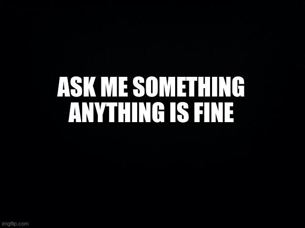 Black background | ASK ME SOMETHING
ANYTHING IS FINE | image tagged in black background,msmg | made w/ Imgflip meme maker