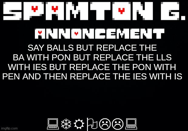 Spamton announcement temp | :TROLL:; SAY BALLS BUT REPLACE THE BA WITH PON BUT REPLACE THE LLS WITH IES BUT REPLACE THE PON WITH PEN AND THEN REPLACE THE IES WITH IS | image tagged in spamton announcement temp | made w/ Imgflip meme maker