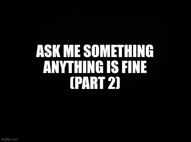 ask me questions | ASK ME SOMETHING
ANYTHING IS FINE
(PART 2) | image tagged in black background,msmg | made w/ Imgflip meme maker