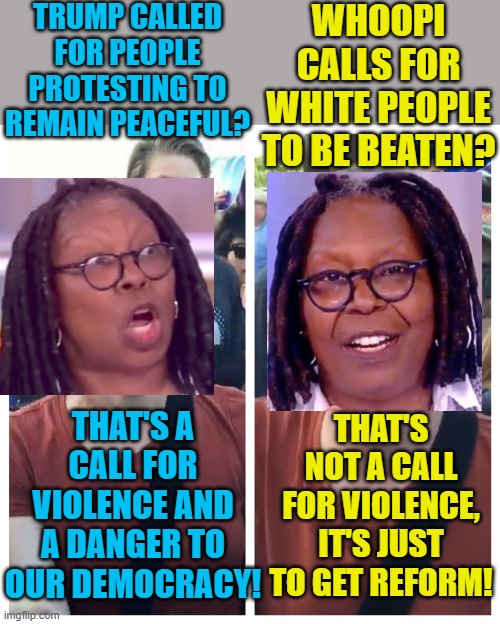 Whoopi is a racist and is calling for violence on TV. | TRUMP CALLED FOR PEOPLE PROTESTING TO REMAIN PEACEFUL? WHOOPI CALLS FOR WHITE PEOPLE TO BE BEATEN? THAT'S A CALL FOR VIOLENCE AND A DANGER TO OUR DEMOCRACY! THAT'S NOT A CALL FOR VIOLENCE, IT'S JUST TO GET REFORM! | image tagged in social justice warrior hypocrisy,whoopi goldberg,political meme | made w/ Imgflip meme maker