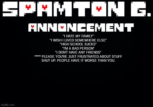 Spamton announcement temp | "I HATE MY FAMILY"
"I WISH I LIVED SOMEWHERE ELSE"
"HIGH SCHOOL SUCKS"
"I'M A BAD PERSON"
"I DON'T HAVE ANY FRIENDS"
***** PLEASE YOU'RE JUST FRUSTRATED ABOUT STUFF SHUT UP. PEOPLE HAVE IT WORSE THAN YOU. | image tagged in spamton announcement temp | made w/ Imgflip meme maker