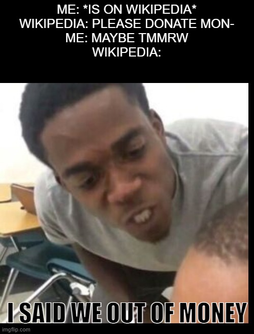 rip wikipedia | ME: *IS ON WIKIPEDIA*
WIKIPEDIA: PLEASE DONATE MON-
ME: MAYBE TMMRW
WIKIPEDIA:; I SAID WE OUT OF MONEY | image tagged in wikipedia,money | made w/ Imgflip meme maker