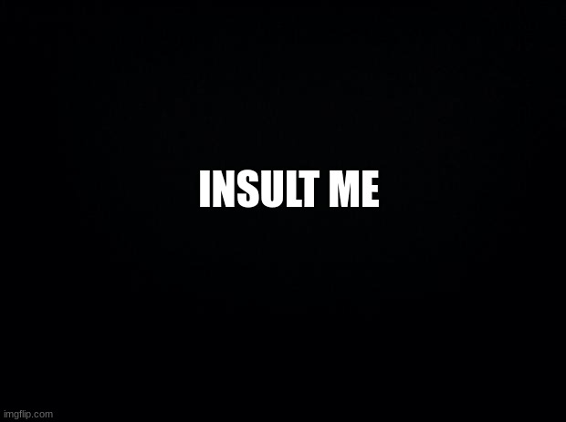 Black background | INSULT ME | image tagged in black background,msmg | made w/ Imgflip meme maker