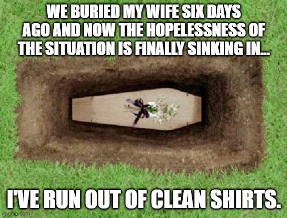 coffin | WE BURIED MY WIFE SIX DAYS AGO AND NOW THE HOPELESSNESS OF THE SITUATION IS FINALLY SINKING IN... I'VE RUN OUT OF CLEAN SHIRTS. | image tagged in coffin | made w/ Imgflip meme maker