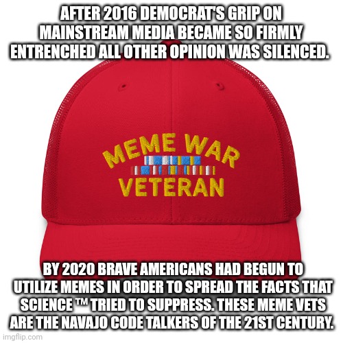 Meme War Code Talkers | AFTER 2016 DEMOCRAT'S GRIP ON MAINSTREAM MEDIA BECAME SO FIRMLY ENTRENCHED ALL OTHER OPINION WAS SILENCED. BY 2020 BRAVE AMERICANS HAD BEGUN TO UTILIZE MEMES IN ORDER TO SPREAD THE FACTS THAT SCIENCE ™ TRIED TO SUPPRESS. THESE MEME VETS ARE THE NAVAJO CODE TALKERS OF THE 21ST CENTURY. | image tagged in meme war vet,democrats,americans,navajo,2020s,culture | made w/ Imgflip meme maker