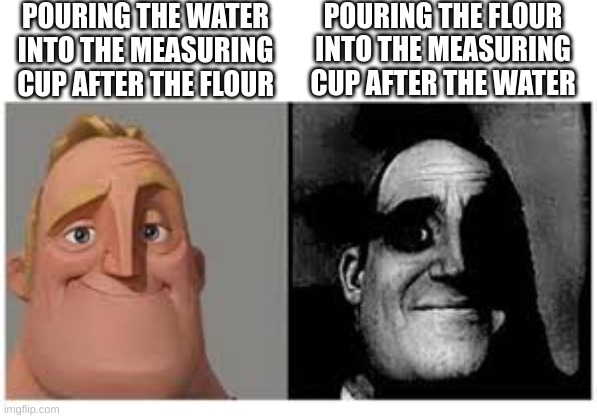 Mr incredibile traumatizzato | POURING THE FLOUR INTO THE MEASURING CUP AFTER THE WATER; POURING THE WATER INTO THE MEASURING CUP AFTER THE FLOUR | image tagged in mr incredibile traumatizzato | made w/ Imgflip meme maker