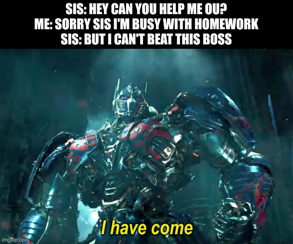 Force Unleashed. You should play it, pretty cool game | SIS: HEY CAN YOU HELP ME OU?
ME: SORRY SIS I'M BUSY WITH HOMEWORK
SIS: BUT I CAN'T BEAT THIS BOSS | image tagged in optimus i have come 2 0,gaming,wholesome | made w/ Imgflip meme maker