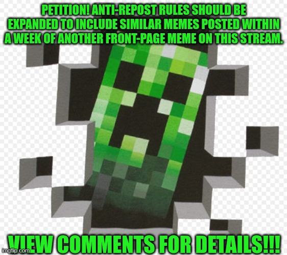 relevant post: https://imgflip.com/i/794a4e?nerp=1675194549#com23601512 | PETITION! ANTI-REPOST RULES SHOULD BE EXPANDED TO INCLUDE SIMILAR MEMES POSTED WITHIN A WEEK OF ANOTHER FRONT-PAGE MEME ON THIS STREAM. VIEW COMMENTS FOR DETAILS!!! | image tagged in minecraft creeper,minecraft | made w/ Imgflip meme maker