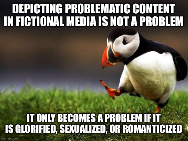 Unpopular Opinion Puffin | DEPICTING PROBLEMATIC CONTENT IN FICTIONAL MEDIA IS NOT A PROBLEM; IT ONLY BECOMES A PROBLEM IF IT IS GLORIFIED, SEXUALIZED, OR ROMANTICIZED | image tagged in memes,unpopular opinion puffin | made w/ Imgflip meme maker