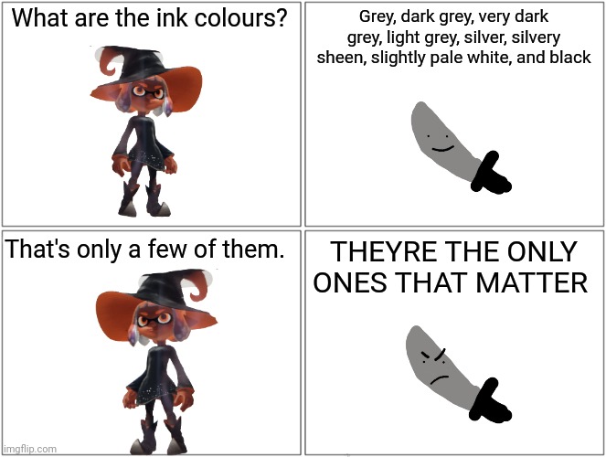 Inkmatas questions knifeboi about colours | What are the ink colours? Grey, dark grey, very dark grey, light grey, silver, silvery sheen, slightly pale white, and black; THEYRE THE ONLY ONES THAT MATTER; That's only a few of them. | image tagged in memes,blank comic panel 2x2 | made w/ Imgflip meme maker