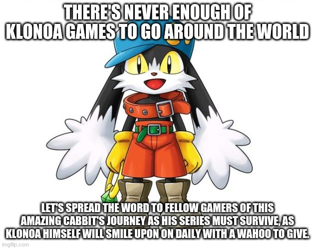 Spread The word about him everyone | THERE'S NEVER ENOUGH OF KLONOA GAMES TO GO AROUND THE WORLD; LET'S SPREAD THE WORD TO FELLOW GAMERS OF THIS AMAZING CABBIT'S JOURNEY AS HIS SERIES MUST SURVIVE, AS KLONOA HIMSELF WILL SMILE UPON ON DAILY WITH A WAHOO TO GIVE. | image tagged in klonoa,namco,bandainamco | made w/ Imgflip meme maker