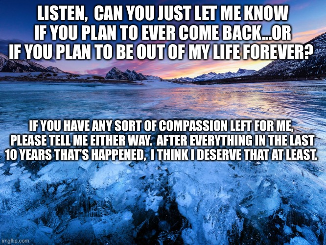 LISTEN,  CAN YOU JUST LET ME KNOW IF YOU PLAN TO EVER COME BACK…OR IF YOU PLAN TO BE OUT OF MY LIFE FOREVER? IF YOU HAVE ANY SORT OF COMPASSION LEFT FOR ME,  PLEASE TELL ME EITHER WAY.  AFTER EVERYTHING IN THE LAST 10 YEARS THAT’S HAPPENED,  I THINK I DESERVE THAT AT LEAST. | made w/ Imgflip meme maker