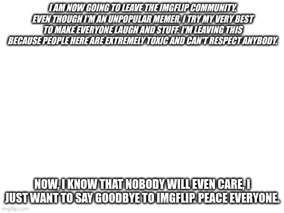 Goodbye, I'm never going to return. | I AM NOW GOING TO LEAVE THE IMGFLIP COMMUNITY. EVEN THOUGH I'M AN UNPOPULAR MEMER, I TRY MY VERY BEST TO MAKE EVERYONE LAUGH AND STUFF. I'M LEAVING THIS BECAUSE PEOPLE HERE ARE EXTREMELY TOXIC AND CAN'T RESPECT ANYBODY. NOW, I KNOW THAT NOBODY WILL EVEN CARE, I JUST WANT TO SAY GOODBYE TO IMGFLIP. PEACE EVERYONE. | image tagged in blank white template | made w/ Imgflip meme maker