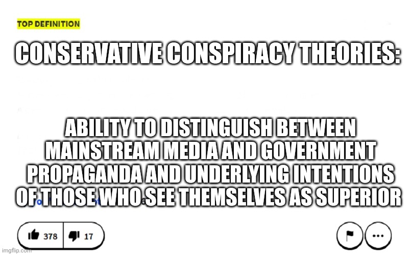 Urban dictionary | CONSERVATIVE CONSPIRACY THEORIES:; ABILITY TO DISTINGUISH BETWEEN MAINSTREAM MEDIA AND GOVERNMENT PROPAGANDA AND UNDERLYING INTENTIONS OF THOSE WHO SEE THEMSELVES AS SUPERIOR | image tagged in blank urban dictionary | made w/ Imgflip meme maker