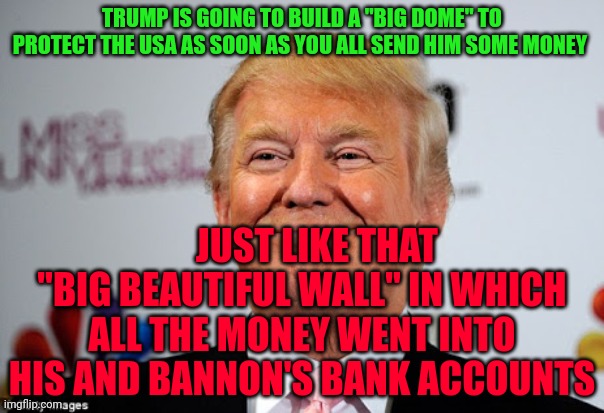 Donald trump approves | TRUMP IS GOING TO BUILD A "BIG DOME" TO PROTECT THE USA AS SOON AS YOU ALL SEND HIM SOME MONEY; JUST LIKE THAT "BIG BEAUTIFUL WALL" IN WHICH ALL THE MONEY WENT INTO HIS AND BANNON'S BANK ACCOUNTS | image tagged in donald trump approves | made w/ Imgflip meme maker
