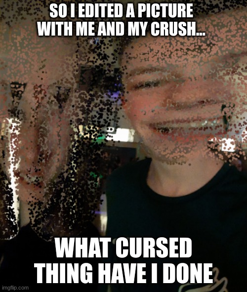 I only posted this because the picture was so distorted you can´t even make out who we are | SO I EDITED A PICTURE WITH ME AND MY CRUSH... WHAT CURSED THING HAVE I DONE | image tagged in cursed image | made w/ Imgflip meme maker