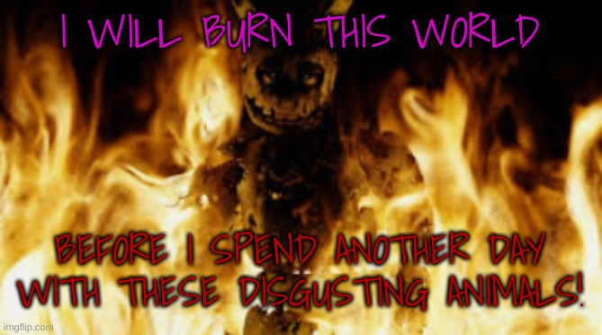 springtrap fire | I WILL BURN THIS WORLD BEFORE I SPEND ANOTHER DAY WITH THESE DISGUSTING ANIMALS! | image tagged in springtrap fire | made w/ Imgflip meme maker