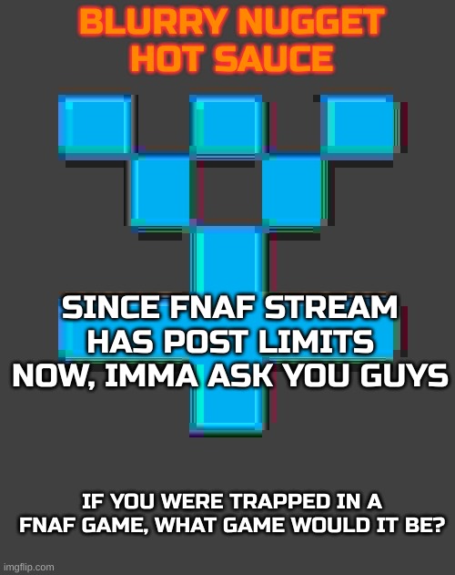 Any fnaf game | SINCE FNAF STREAM HAS POST LIMITS NOW, IMMA ASK YOU GUYS; IF YOU WERE TRAPPED IN A FNAF GAME, WHAT GAME WOULD IT BE? | image tagged in blurry-nugget-hot-sauce announcement template,fnaf | made w/ Imgflip meme maker