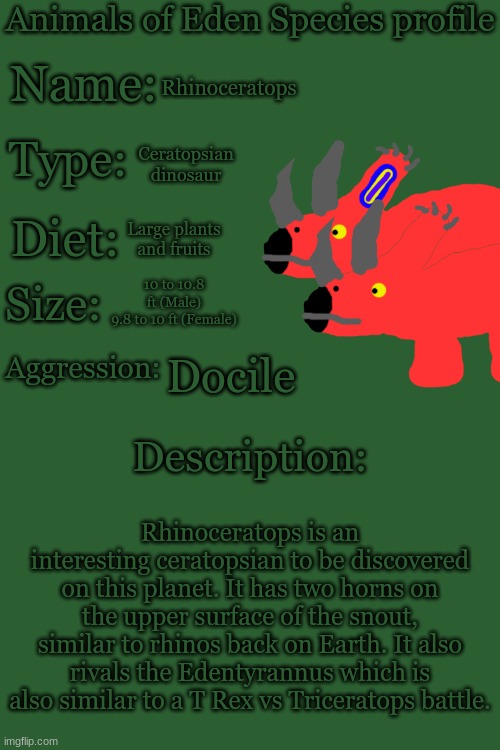 Animals of Eden Species Profile | Rhinoceratops; Ceratopsian dinosaur; Large plants and fruits; 10 to 10.8 ft (Male)
9.8 to 10 ft (Female); Docile; Rhinoceratops is an interesting ceratopsian to be discovered on this planet. It has two horns on the upper surface of the snout, similar to rhinos back on Earth. It also rivals the Edentyrannus which is also similar to a T Rex vs Triceratops battle. | image tagged in animals of eden species profile | made w/ Imgflip meme maker