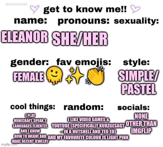 get to know me! | SHE/HER; ELEANOR; 🫠✨👏; FEMALE; SIMPLE/ PASTEL; NONE OTHER THAN IMGFLIP; I PLAY MINECRAFT, SPEAK 2 LANGUAGES FLUENTLY, AND I KNOW HOW TO WEAVE AND MAKE DECENT JEWELRY; I LIKE VIDEO GAMES & YOUTUBE (SPECIFICALLY KURZGESAGT – IN A NUTSHELL AND TED ED) AND MY FAVOURITE COLOUR IS LIGHT PINK | image tagged in get to know me | made w/ Imgflip meme maker