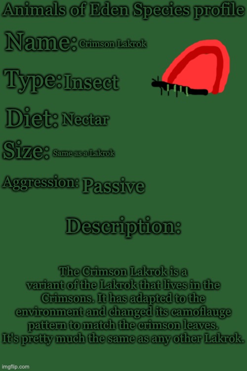 Animals of Eden Species Profile | Crimson Lakrok; Insect; Nectar; Same as a Lakrok; Passive; The Crimson Lakrok is a variant of the Lakrok that lives in the Crimsons. It has adapted to the environment and changed its camoflauge pattern to match the crimson leaves. It's pretty much the same as any other Lakrok. | image tagged in animals of eden species profile | made w/ Imgflip meme maker