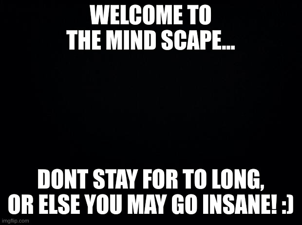 Have a good time.... | WELCOME TO THE MIND SCAPE... DONT STAY FOR TO LONG, OR ELSE YOU MAY GO INSANE! :) | image tagged in black background,the mind scape | made w/ Imgflip meme maker