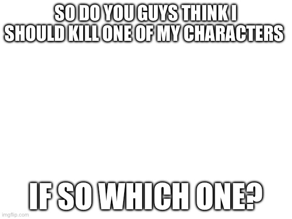 ? | SO DO YOU GUYS THINK I SHOULD KILL ONE OF MY CHARACTERS; IF SO WHICH ONE? | made w/ Imgflip meme maker