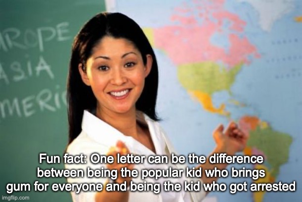 Unhelpful High School Teacher Meme | Fun fact: One letter can be the difference between being the popular kid who brings gum for everyone and being the kid who got arrested | image tagged in memes,unhelpful high school teacher | made w/ Imgflip meme maker