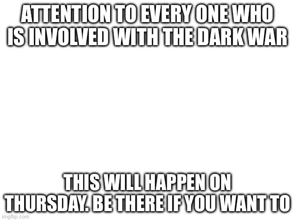 H | ATTENTION TO EVERY ONE WHO IS INVOLVED WITH THE DARK WAR; THIS WILL HAPPEN ON THURSDAY. BE THERE IF YOU WANT TO | made w/ Imgflip meme maker
