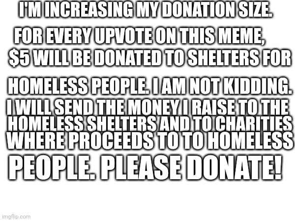 A follow-up to my earlier meme. This is not a beg. | I'M INCREASING MY DONATION SIZE. FOR EVERY UPVOTE ON THIS MEME, $5 WILL BE DONATED TO SHELTERS FOR; HOMELESS PEOPLE. I AM NOT KIDDING. I WILL SEND THE MONEY I RAISE TO THE; HOMELESS SHELTERS AND TO CHARITIES; WHERE PROCEEDS TO TO HOMELESS; PEOPLE. PLEASE DONATE! | image tagged in so true memes | made w/ Imgflip meme maker