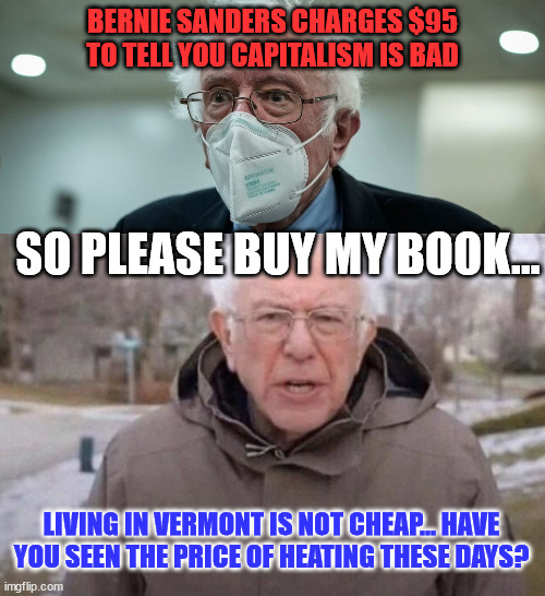 Bernie begging again... | BERNIE SANDERS CHARGES $95 TO TELL YOU CAPITALISM IS BAD; SO PLEASE BUY MY BOOK... LIVING IN VERMONT IS NOT CHEAP... HAVE YOU SEEN THE PRICE OF HEATING THESE DAYS? | image tagged in bernie sanders once again asking,begging | made w/ Imgflip meme maker