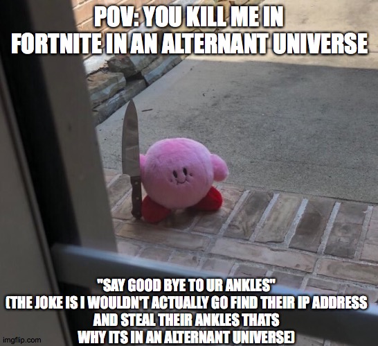 fortnite meme | POV: YOU KILL ME IN FORTNITE IN AN ALTERNANT UNIVERSE; "SAY GOOD BYE TO UR ANKLES"

(THE JOKE IS I WOULDN'T ACTUALLY GO FIND THEIR IP ADDRESS AND STEAL THEIR ANKLES THATS WHY ITS IN AN ALTERNANT UNIVERSE) | image tagged in kirby with a knife | made w/ Imgflip meme maker
