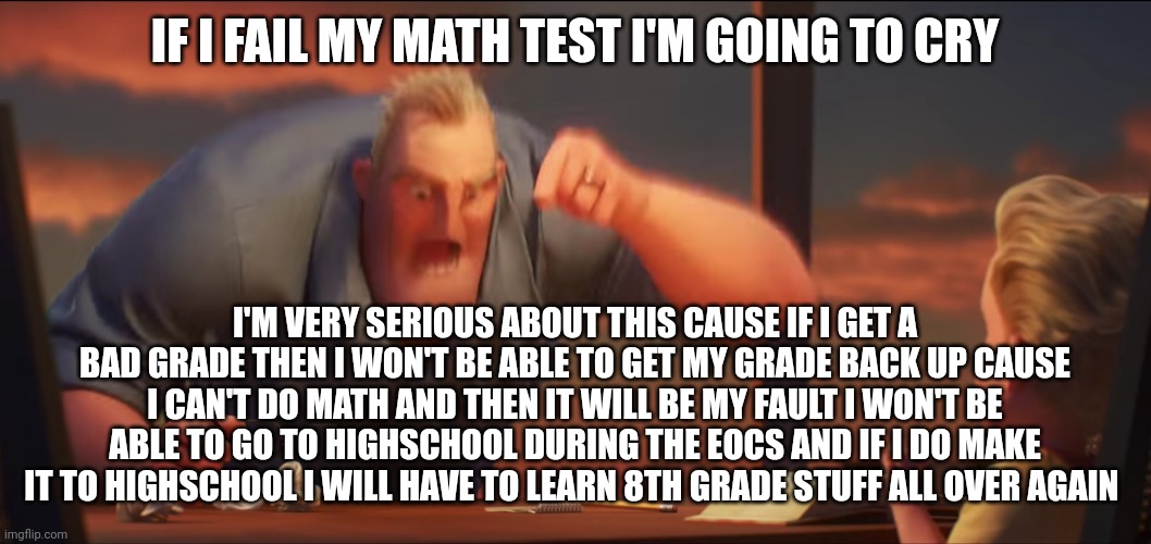 I'm about to cry rn | IF I FAIL MY MATH TEST I'M GOING TO CRY; I'M VERY SERIOUS ABOUT THIS CAUSE IF I GET A BAD GRADE THEN I WON'T BE ABLE TO GET MY GRADE BACK UP CAUSE I CAN'T DO MATH AND THEN IT WILL BE MY FAULT I WON'T BE ABLE TO GO TO HIGHSCHOOL DURING THE EOCS AND IF I DO MAKE IT TO HIGHSCHOOL I WILL HAVE TO LEARN 8TH GRADE STUFF ALL OVER AGAIN | image tagged in math is math | made w/ Imgflip meme maker