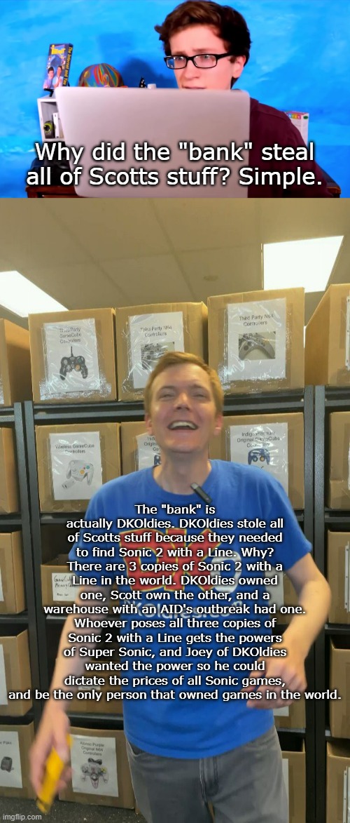 Can Scott stop this tyranny? | Why did the "bank" steal all of Scotts stuff? Simple. The "bank" is actually DKOldies. DKOldies stole all of Scotts stuff because they needed to find Sonic 2 with a Line. Why? There are 3 copies of Sonic 2 with a Line in the world. DKOldies owned one, Scott own the other, and a warehouse with an AID's outbreak had one. Whoever poses all three copies of Sonic 2 with a Line gets the powers of Super Sonic, and Joey of DKOldies wanted the power so he could dictate the prices of all Sonic games, and be the only person that owned games in the world. | image tagged in scott the woz laptop,shitpost | made w/ Imgflip meme maker